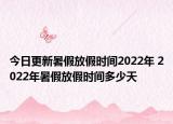 今日更新暑假放假时间2022年 2022年暑假放假时间多少天