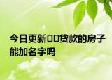 今日更新﻿﻿贷款的房子能加名字吗