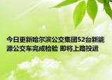 今日更新哈尔滨公交集团52台新能源公交车完成检验 即将上路投运