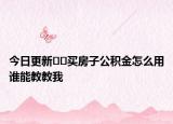 今日更新﻿﻿买房子公积金怎么用谁能教教我