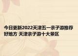 今日更新2022天津五一亲子游推荐好地方 天津亲子游十大景区