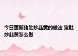 今日更新猪肚炒韭黄的做法 猪肚炒韭黄怎么做
