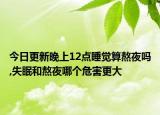 今日更新晚上12点睡觉算熬夜吗,失眠和熬夜哪个危害更大