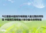 今日更新中国现存规模最大最完整的博物馆 中国现在规模最大保存最全的博物馆