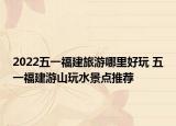 2022五一福建旅游哪里好玩 五一福建游山玩水景点推荐