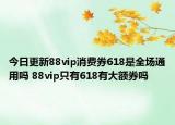 今日更新88vip消费券618是全场通用吗 88vip只有618有大额券吗