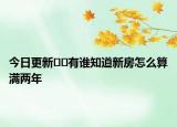 今日更新﻿﻿有谁知道新房怎么算满两年