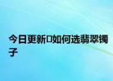 今日更新​如何选翡翠镯子