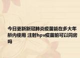 今日更新新冠肺炎疫苗能在多大年龄内使用 注射hpv疫苗前可以同房吗