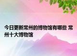 今日更新常州的博物馆有哪些 常州十大博物馆