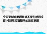 今日更新喝酒后最好不要打新冠疫苗 打新冠疫苗期间的注意事项
