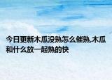 今日更新木瓜没熟怎么催熟,木瓜和什么放一起熟的快