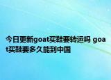 今日更新goat买鞋要转运吗 goat买鞋要多久能到中国