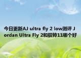 今日更新AJ ultra fly 2 low测评 Jordan Ultra Fly 2和驭帅11哪个好