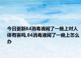 今日更新84消毒液闻了一晚上对人体有害吗,84消毒液闻了一晚上怎么办