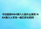 今日更新NBA第六人是什么意思 NBA第六人平均一般打多长时间
