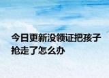 今日更新没领证把孩子抢走了怎么办