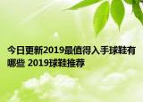 今日更新2019最值得入手球鞋有哪些 2019球鞋推荐