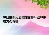 今日更新夫妻离婚后房产过户手续怎么办理