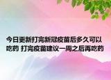 今日更新打完新冠疫苗后多久可以吃药 打完疫苗建议一周之后再吃药