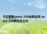 今日更新yeezy 350会氧化吗 yeezy 350氧化怎么办