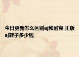 今日更新怎么区别aj和耐克 正版aj鞋子多少钱