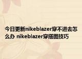 今日更新nikeblazer穿不进去怎么办 nikeblazer穿搭图技巧