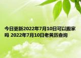 今日更新2022年7月10日可以搬家吗 2022年7月10日老黄历查询