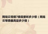 网易云等级7级需要听多少歌（网易云等级最高是多少级）