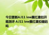 今日更新AJ11 low黑红康扣开箱测评 AJ11 low黑红康扣偏码吗