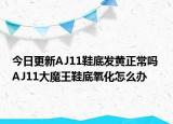 今日更新AJ11鞋底发黄正常吗 AJ11大魔王鞋底氧化怎么办