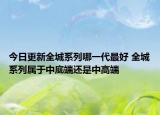 今日更新全城系列哪一代最好 全城系列属于中底端还是中高端