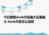 今日更新dunk尺码偏大还是偏小 dunk尺码怎么选择