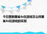 今日更新黑鲨4s玩游戏怎么样黑鲨4s玩游戏的实测