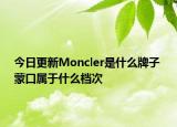 今日更新Moncler是什么牌子 蒙口属于什么档次