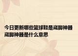 今日更新哪些篮球鞋是崴脚神器 崴脚神器是什么意思
