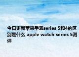 今日更新苹果手表series 5和4的区别是什么 apple watch series 5测评