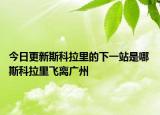 今日更新斯科拉里的下一站是哪 斯科拉里飞离广州