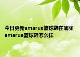 今日更新amarue篮球鞋在哪买 amarue篮球鞋怎么样