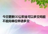今日更新﻿﻿公积金可以多交吗能不能向单位申请多交