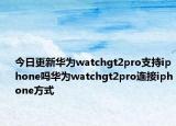 今日更新华为watchgt2pro支持iphone吗华为watchgt2pro连接iphone方式