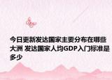 今日更新发达国家主要分布在哪些大洲 发达国家人均GDP入门标准是多少