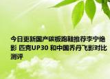 今日更新国产碳板跑鞋推荐李宁绝影 匹克UP30 和中国乔丹飞影对比测评