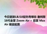 今日更新LBJ18配色有哪些 詹姆斯18代全掌 Zoom Air + 后掌 Max Air 缓震配置