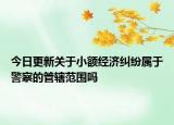 今日更新关于小额经济纠纷属于警察的管辖范围吗