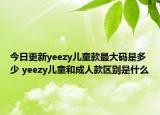 今日更新yeezy儿童款最大码是多少 yeezy儿童和成人款区别是什么
