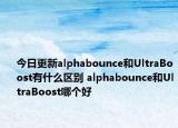 今日更新alphabounce和UltraBoost有什么区别 alphabounce和UltraBoost哪个好