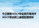 今日更新361CF联名鞋开箱测评 361CF联名鞋上脚搭配图赏析