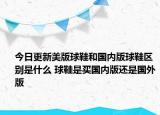 今日更新美版球鞋和国内版球鞋区别是什么 球鞋是买国内版还是国外版
