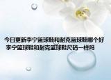 今日更新李宁篮球鞋和耐克篮球鞋哪个好 李宁篮球鞋和耐克篮球鞋尺码一样吗